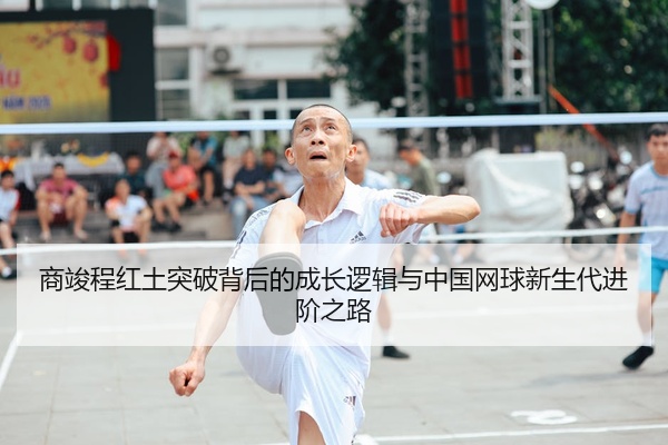 商竣程红土突破背后的成长逻辑与中国网球新生代进阶之路