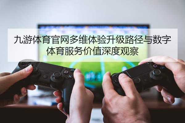 九游体育官网多维体验升级路径与数字体育服务价值深度观察