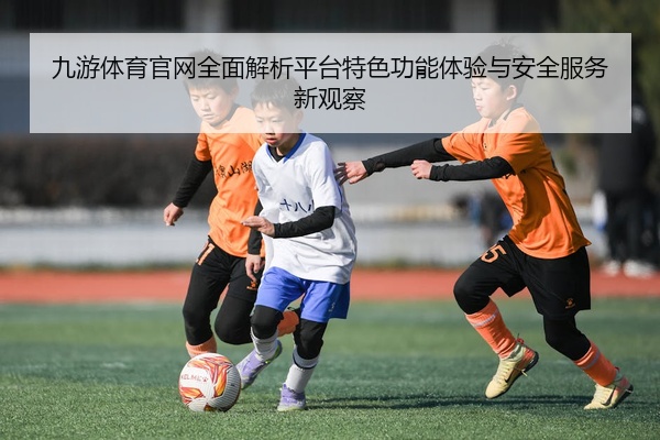 九游体育官网全面解析平台特色功能体验与安全服务新观察